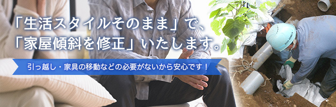 「生活スタイルそのまま」で、「家屋傾斜を修正」いたします。